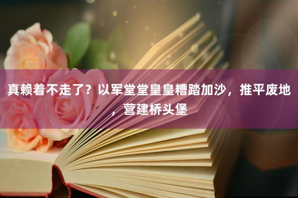 真赖着不走了？以军堂堂皇皇糟踏加沙，推平废地，营建桥头堡
