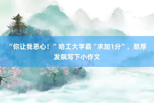 “你让我恶心！”哈工大学霸“求加1分”，憨厚发飙写下小作文