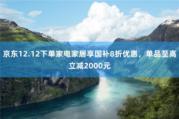 京东12.12下单家电家居享国补8折优惠，单品至高立减2000元