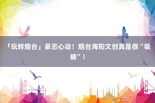 「玩转烟台」豪恣心动！烟台海阳文创真是很“吸睛”！