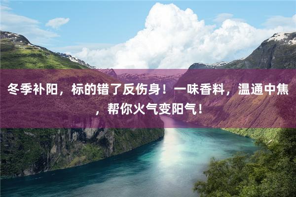 冬季补阳，标的错了反伤身！一味香料，温通中焦，帮你火气变阳气！