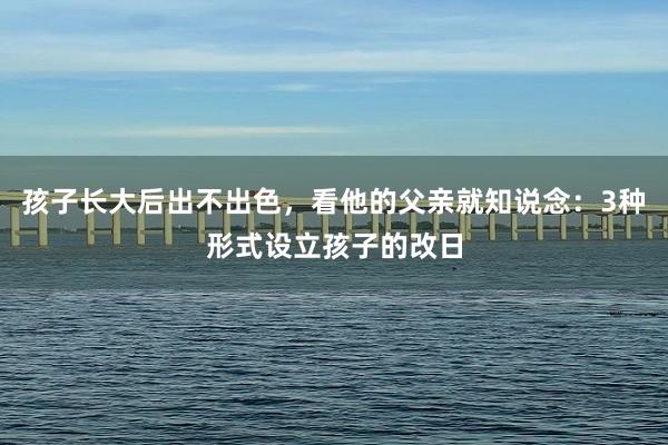 孩子长大后出不出色，看他的父亲就知说念：3种形式设立孩子的改日
