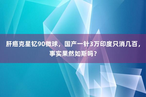 肝癌克星钇90微球，国产一针3万印度只消几百，事实果然如斯吗？