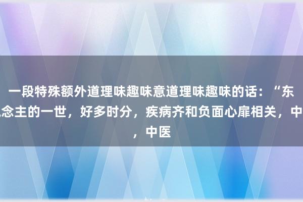 一段特殊额外道理味趣味意道理味趣味的话：“东说念主的一世，好多时分，疾病齐和负面心扉相关，中医